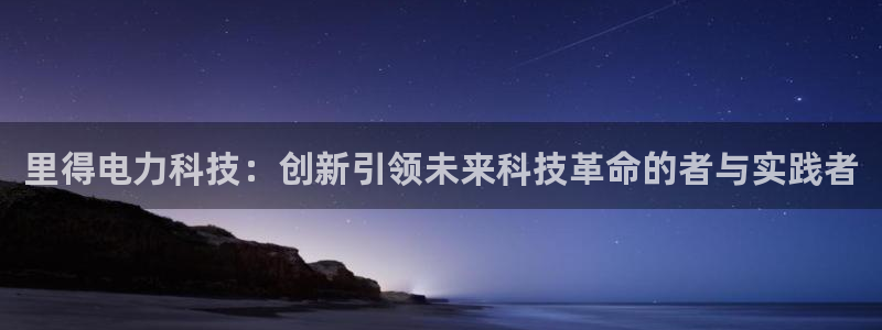 里得电力科技：创新引领未来科技革命的者与实践者