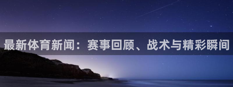 最新体育新闻：赛事回顾、战术与精彩瞬间