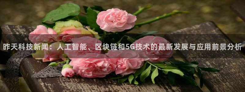 昨天科技新闻：人工智能、区块链和5G技术的最新发展与应用前景分析